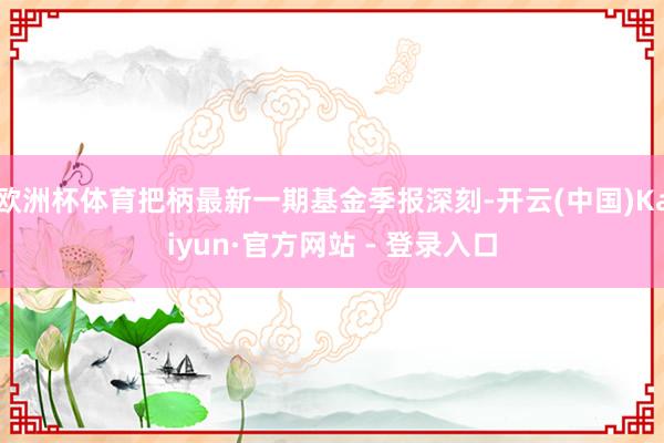 欧洲杯体育把柄最新一期基金季报深刻-开云(中国)Kaiyun·官方网站 - 登录入口