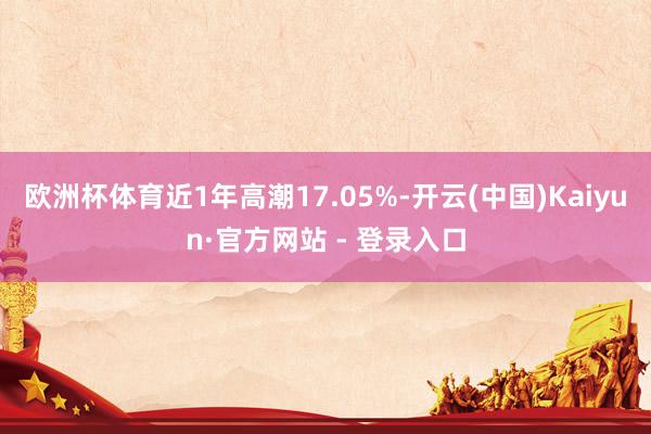 欧洲杯体育近1年高潮17.05%-开云(中国)Kaiyun·官方网站 - 登录入口
