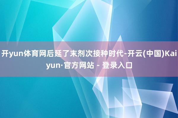 开yun体育网后延了末剂次接种时代-开云(中国)Kaiyun·官方网站 - 登录入口