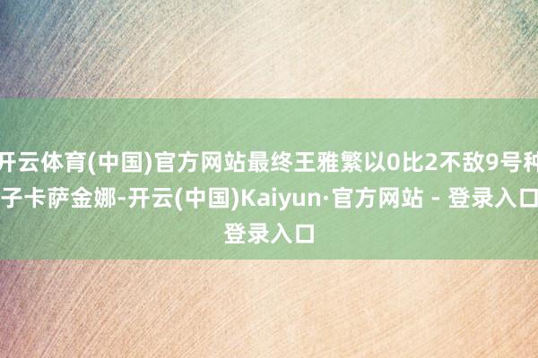 开云体育(中国)官方网站最终王雅繁以0比2不敌9号种子卡萨金娜-开云(中国)Kaiyun·官方网站 - 登录入口