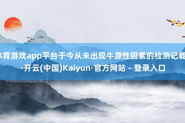 体育游戏app平台于今从未出现牛源性因素的检测记载”-开云(中国)Kaiyun·官方网站 - 登录入口