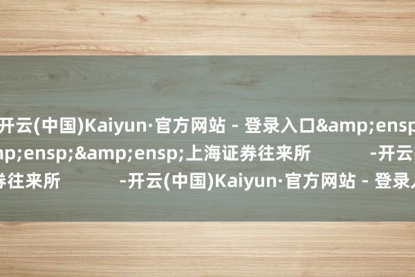 开云(中国)Kaiyun·官方网站 - 登录入口&ensp;&ensp;&ensp;&ensp;上海证券往来所            -开云(中国)Kaiyun·官方网站 - 登录入口