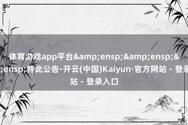 体育游戏app平台&ensp;&ensp;&ensp;特此公告-开云(中国)Kaiyun·官方网站 - 登录入口
