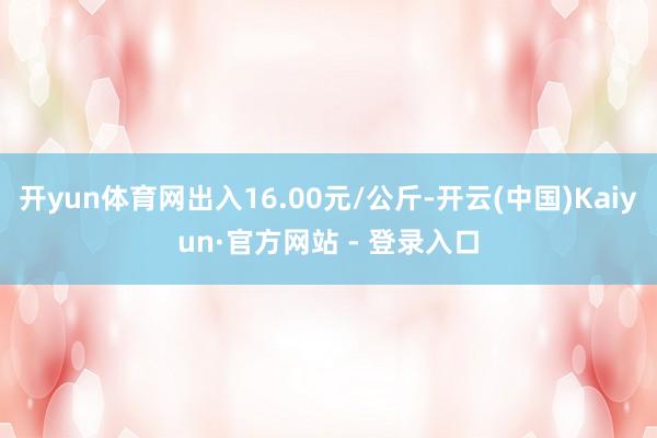 开yun体育网出入16.00元/公斤-开云(中国)Kaiyun·官方网站 - 登录入口