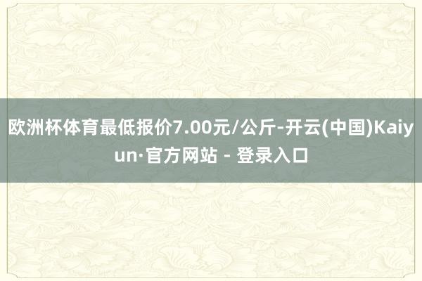 欧洲杯体育最低报价7.00元/公斤-开云(中国)Kaiyun·官方网站 - 登录入口