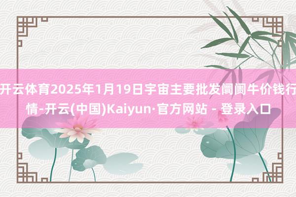 开云体育2025年1月19日宇宙主要批发阛阓牛价钱行情-开云(中国)Kaiyun·官方网站 - 登录入口