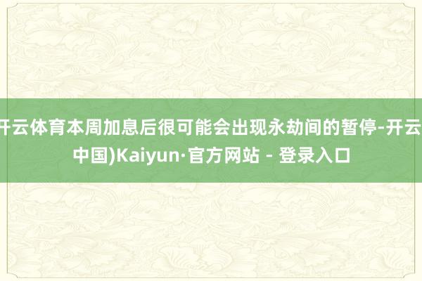 开云体育本周加息后很可能会出现永劫间的暂停-开云(中国)Kaiyun·官方网站 - 登录入口