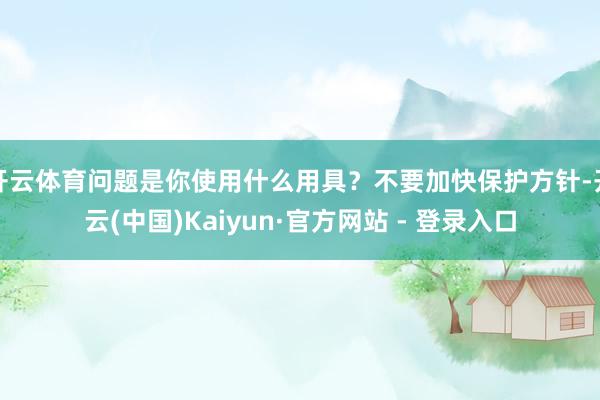开云体育问题是你使用什么用具？不要加快保护方针-开云(中国)Kaiyun·官方网站 - 登录入口
