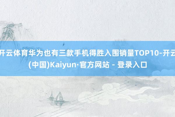 开云体育华为也有三款手机得胜入围销量TOP10-开云(中国)Kaiyun·官方网站 - 登录入口