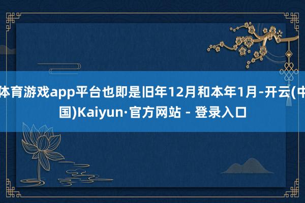 体育游戏app平台也即是旧年12月和本年1月-开云(中国)Kaiyun·官方网站 - 登录入口