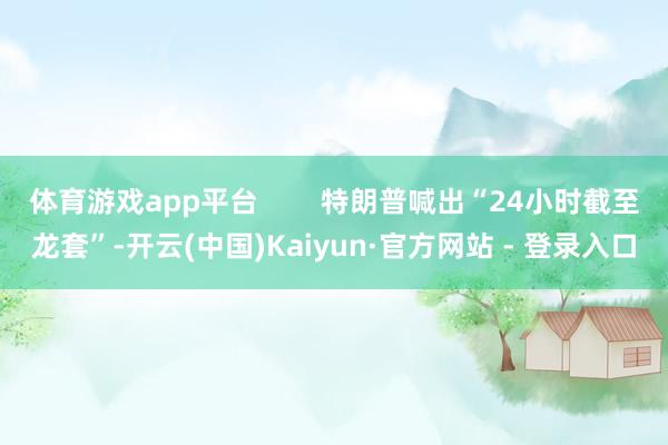 体育游戏app平台 特朗普喊出“24小时截至龙套”-开云(中国)Kaiyun·官方网站 - 登录入口