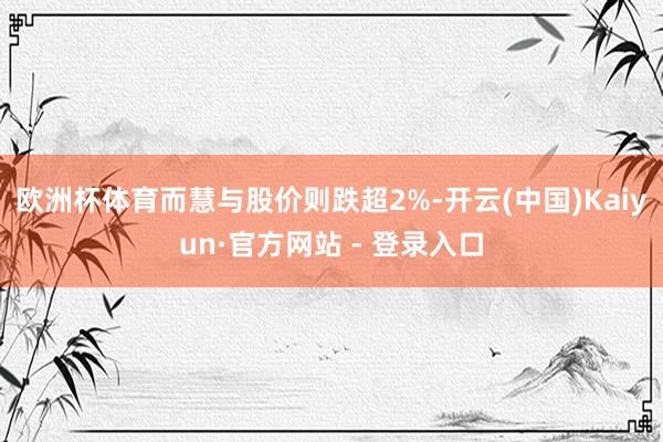 欧洲杯体育而慧与股价则跌超2%-开云(中国)Kaiyun·官方网站 - 登录入口
