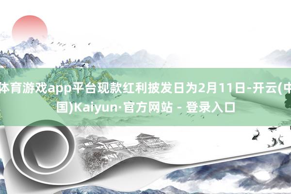 体育游戏app平台现款红利披发日为2月11日-开云(中国)Kaiyun·官方网站 - 登录入口