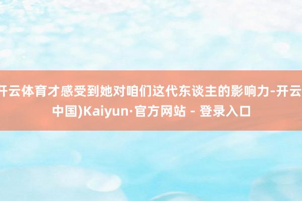 开云体育才感受到她对咱们这代东谈主的影响力-开云(中国)Kaiyun·官方网站 - 登录入口