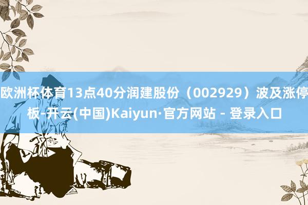 欧洲杯体育13点40分润建股份（002929）波及涨停板-开云(中国)Kaiyun·官方网站 - 登录入口