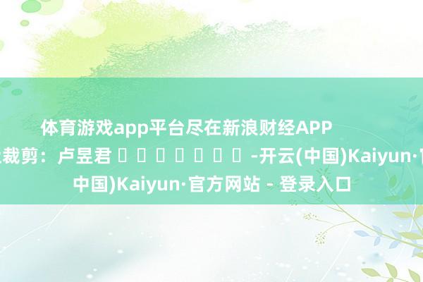 体育游戏app平台尽在新浪财经APP            						攀扯裁剪：卢昱君 							-开云(中国)Kaiyun·官方网站 - 登录入口