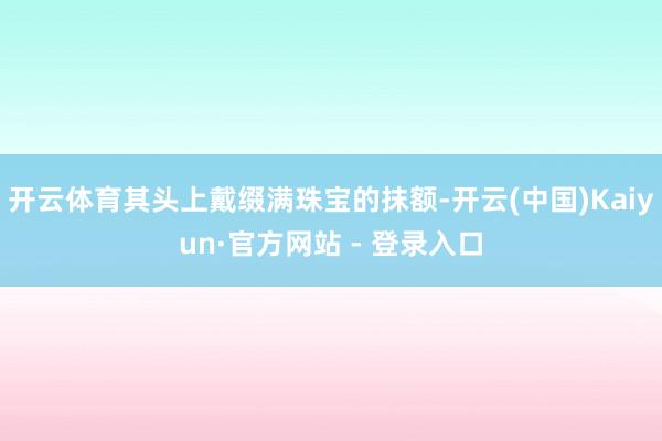 开云体育其头上戴缀满珠宝的抹额-开云(中国)Kaiyun·官方网站 - 登录入口