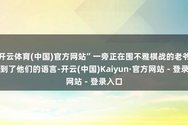 开云体育(中国)官方网站”一旁正在围不雅棋战的老爷子听到了他们的语言-开云(中国)Kaiyun·官方网站 - 登录入口