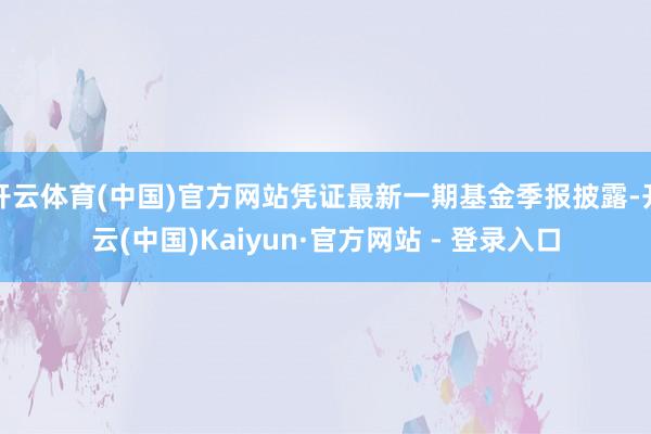 开云体育(中国)官方网站凭证最新一期基金季报披露-开云(中国)Kaiyun·官方网站 - 登录入口
