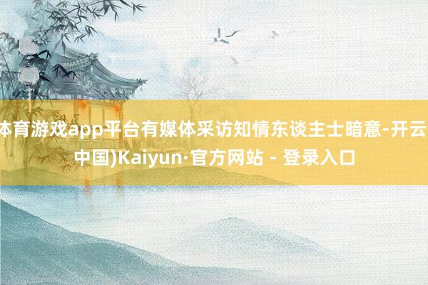体育游戏app平台有媒体采访知情东谈主士暗意-开云(中国)Kaiyun·官方网站 - 登录入口