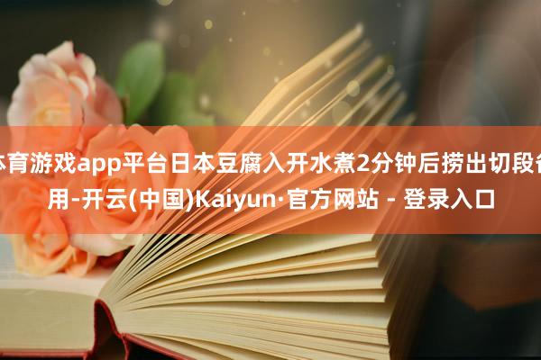 体育游戏app平台日本豆腐入开水煮2分钟后捞出切段备用-开云(中国)Kaiyun·官方网站 - 登录入口