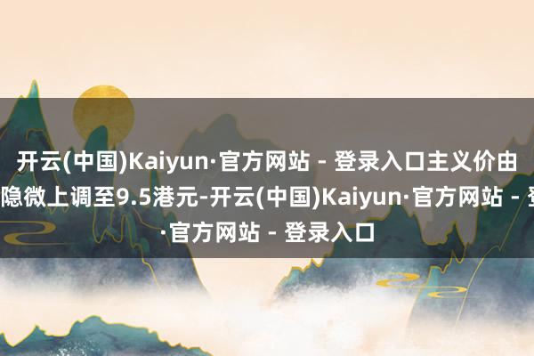 开云(中国)Kaiyun·官方网站 - 登录入口主义价由9.4港元隐微上调至9.5港元-开云(中国)Kaiyun·官方网站 - 登录入口