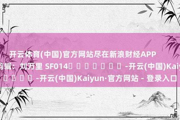 开云体育(中国)官方网站尽在新浪财经APP            						包袱剪辑：刘万里 SF014							-开云(中国)Kaiyun·官方网站 - 登录入口