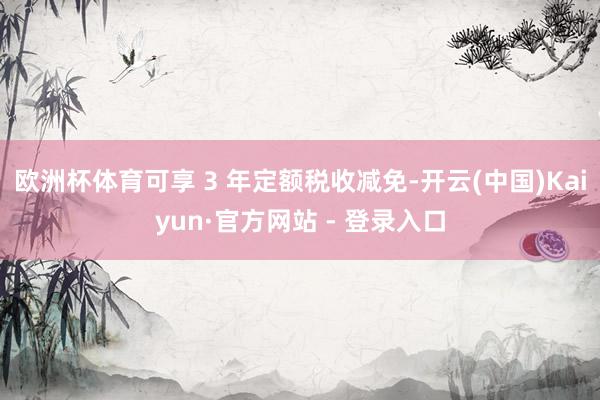 欧洲杯体育可享 3 年定额税收减免-开云(中国)Kaiyun·官方网站 - 登录入口