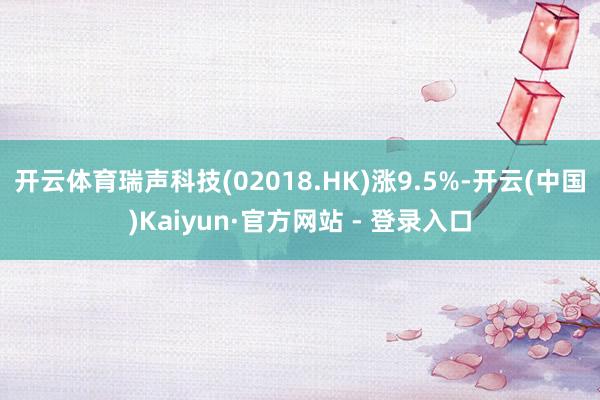 开云体育瑞声科技(02018.HK)涨9.5%-开云(中国)Kaiyun·官方网站 - 登录入口