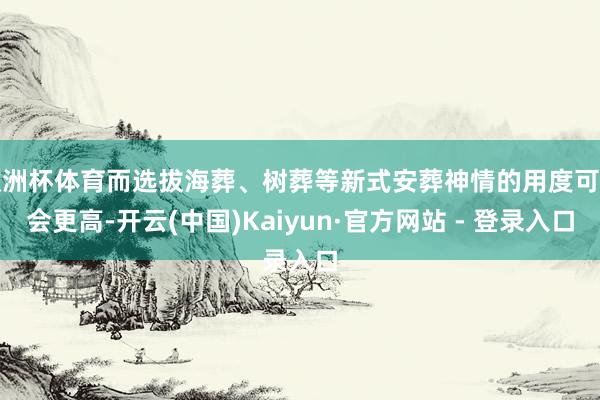 欧洲杯体育而选拔海葬、树葬等新式安葬神情的用度可能会更高-开云(中国)Kaiyun·官方网站 - 登录入口