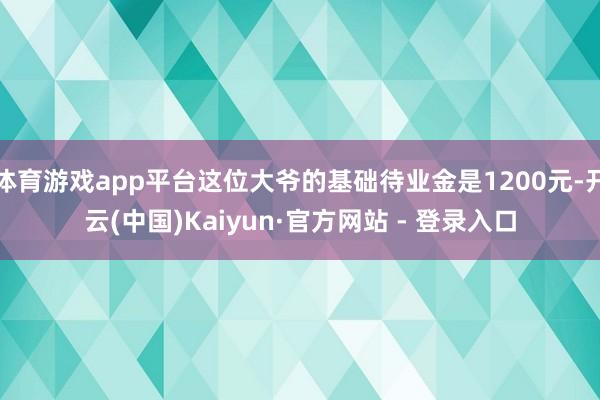 体育游戏app平台这位大爷的基础待业金是1200元-开云(中国)Kaiyun·官方网站 - 登录入口