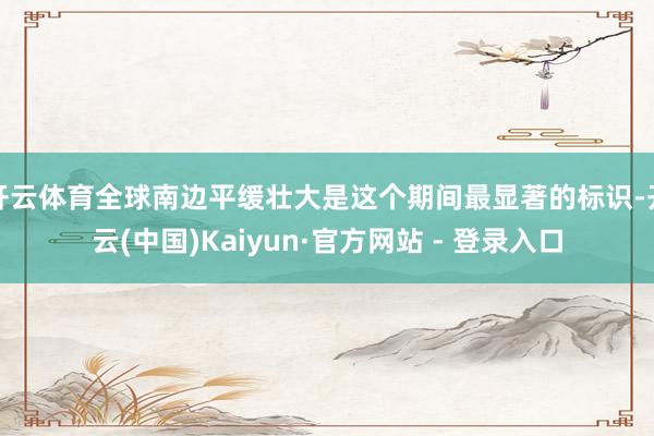 开云体育全球南边平缓壮大是这个期间最显著的标识-开云(中国)Kaiyun·官方网站 - 登录入口