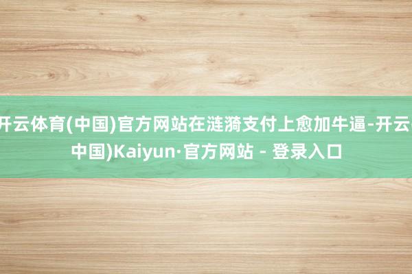 开云体育(中国)官方网站在涟漪支付上愈加牛逼-开云(中国)Kaiyun·官方网站 - 登录入口