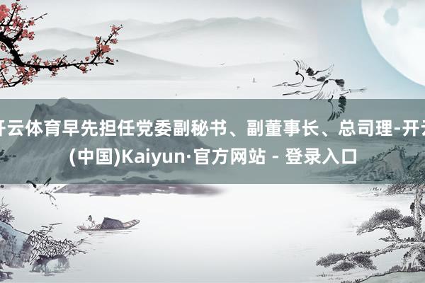开云体育早先担任党委副秘书、副董事长、总司理-开云(中国)Kaiyun·官方网站 - 登录入口