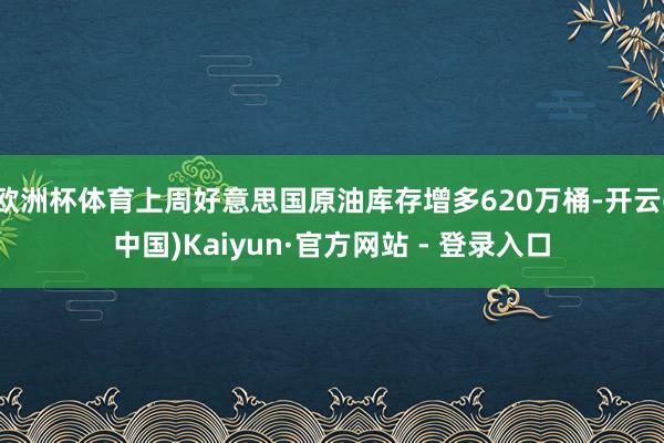 欧洲杯体育上周好意思国原油库存增多620万桶-开云(中国)Kaiyun·官方网站 - 登录入口