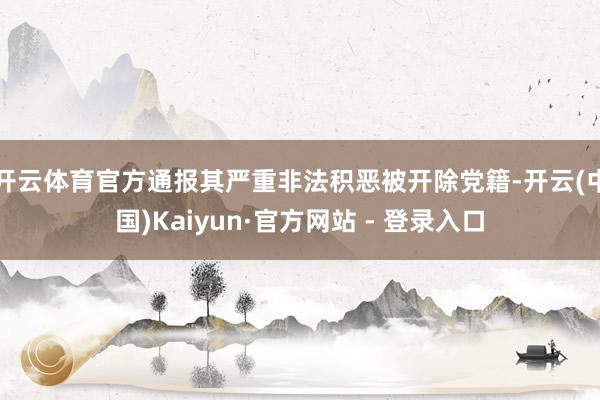 开云体育官方通报其严重非法积恶被开除党籍-开云(中国)Kaiyun·官方网站 - 登录入口