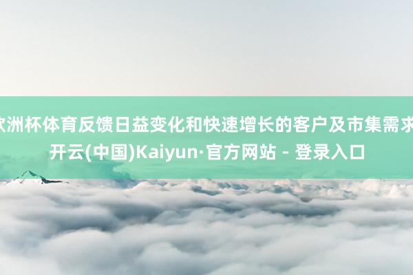欧洲杯体育反馈日益变化和快速增长的客户及市集需求-开云(中国)Kaiyun·官方网站 - 登录入口