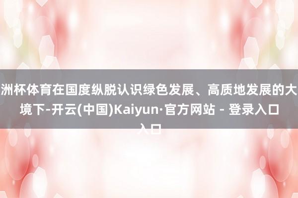 欧洲杯体育在国度纵脱认识绿色发展、高质地发展的大环境下-开云(中国)Kaiyun·官方网站 - 登录入口