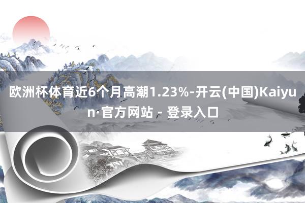 欧洲杯体育近6个月高潮1.23%-开云(中国)Kaiyun·官方网站 - 登录入口