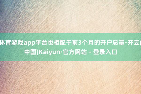 体育游戏app平台也相配于前3个月的开户总量-开云(中国)Kaiyun·官方网站 - 登录入口