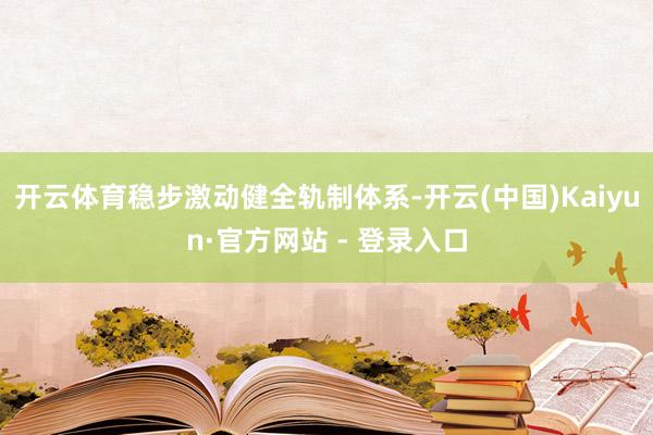 开云体育稳步激动健全轨制体系-开云(中国)Kaiyun·官方网站 - 登录入口