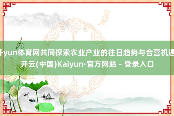 开yun体育网共同探索农业产业的往日趋势与合营机遇-开云(中国)Kaiyun·官方网站 - 登录入口