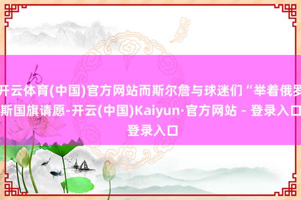 开云体育(中国)官方网站而斯尔詹与球迷们“举着俄罗斯国旗请愿-开云(中国)Kaiyun·官方网站 - 登录入口