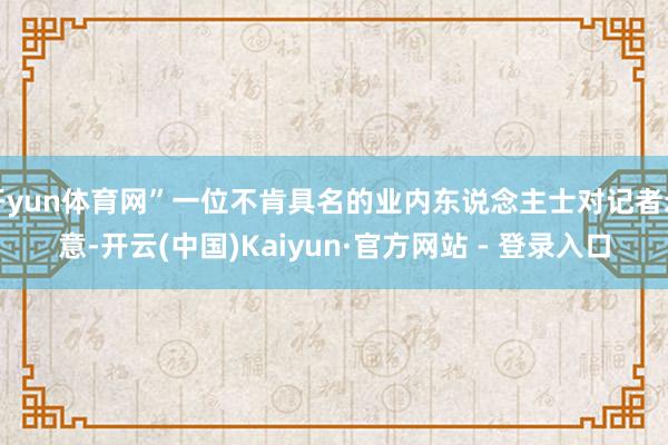 开yun体育网”一位不肯具名的业内东说念主士对记者示意-开云(中国)Kaiyun·官方网站 - 登录入口