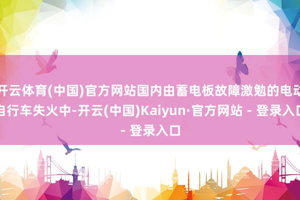 开云体育(中国)官方网站国内由蓄电板故障激勉的电动自行车失火中-开云(中国)Kaiyun·官方网站 - 登录入口