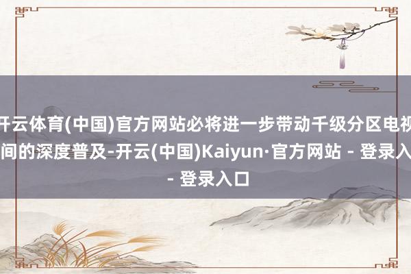 开云体育(中国)官方网站必将进一步带动千级分区电视时间的深度普及-开云(中国)Kaiyun·官方网站 - 登录入口