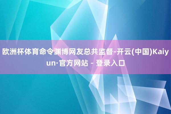 欧洲杯体育命令渊博网友总共监督-开云(中国)Kaiyun·官方网站 - 登录入口