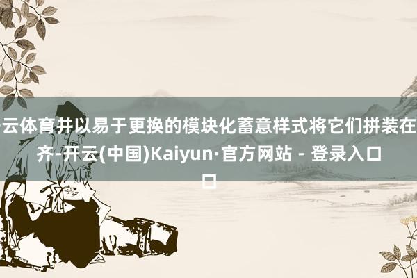 开云体育并以易于更换的模块化蓄意样式将它们拼装在一齐-开云(中国)Kaiyun·官方网站 - 登录入口