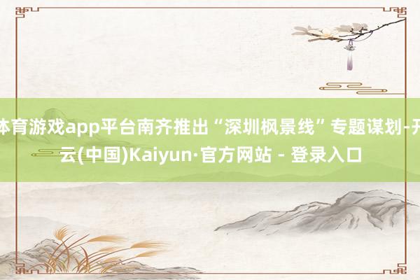 体育游戏app平台南齐推出“深圳枫景线”专题谋划-开云(中国)Kaiyun·官方网站 - 登录入口