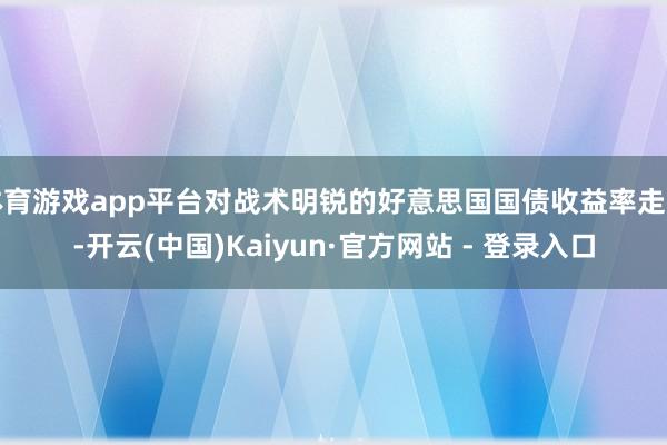 体育游戏app平台对战术明锐的好意思国国债收益率走高-开云(中国)Kaiyun·官方网站 - 登录入口